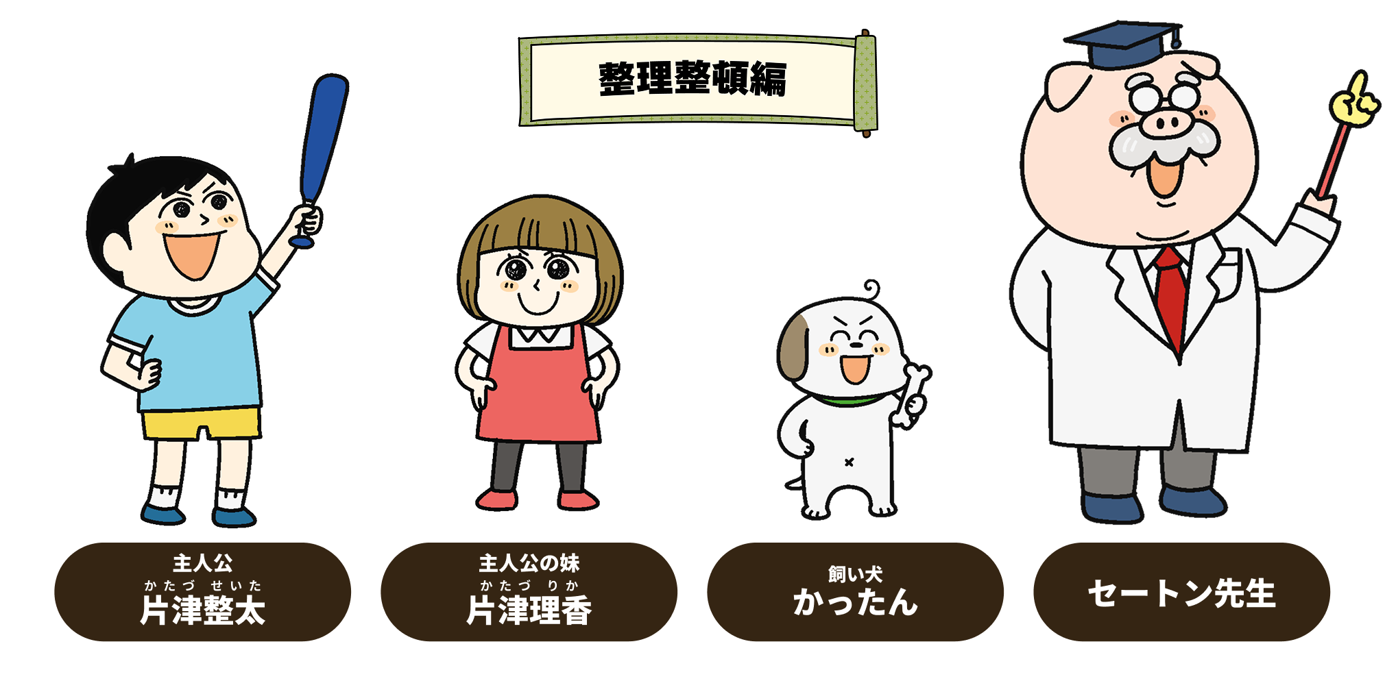 
            「整理整頓」の巻
              主人公・片津整太(かたづせいた)
              主人公の妹・片津理香(かたづりか)
              飼い犬・かったん
              セートン先生
              